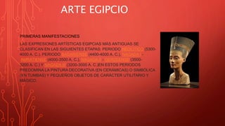 ARTE EGIPCIO
PRIMERAS MANIFESTACIONES
LAS EXPRESIONES ARTÍSTICAS EGIPCIAS MÁS ANTIGUAS SE
CLASIFICAN EN LAS SIGUIENTES ETAPAS: PERIODO NEOLÍTICO (5300-
4000 A. C.), PERIODO BADARIENSE (4400-4000 A. C.), NAGADA I -
AMRATIENSE (4000-3500 A. C.), NAGADA II - GERZEENSE (3500-
3200 A. C.) Y NAGADA III (3200-3000 A. C.)EN ESTOS PERIODOS
PREDOMINA LA PINTURA DECORATIVA (EN CERÁMICAS) O SIMBÓLICA
(EN TUMBAS) Y PEQUEÑOS OBJETOS DE CARÁCTER UTILITARIO Y
MÁGICO.
 