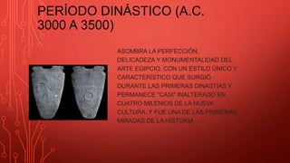PERÍODO DINÁSTICO (A.C.
3000 A 3500)
ASOMBRA LA PERFECCIÓN,
DELICADEZA Y MONUMENTALIDAD DEL
ARTE EGIPCIO, CON UN ESTILO ÚNICO Y
CARACTERÍSTICO QUE SURGIÓ
DURANTE LAS PRIMERAS DINASTÍAS Y
PERMANECE "CASI" INALTERADO EN
CUATRO MILENIOS DE LA NUEVA
CULTURA. Y FUE UNA DE LAS PRIMERAS
MIRADAS DE LA HISTORIA
 