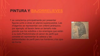 PINTURA Y BAJORRELIEVES
• se caracteriza principalmente por presentar
figuras junto a otras en planos superpuestos. Las
imágenes se representan con criterio jerárquico,
por ejemplo: el faraón tiene un tamaño más
grande que los súbditos o los enemigos que están
a su lado.Predominaba el canon de perfil que
consiste en representar la cabeza y las
extremidades de perfil pero los hombros y los ojos
de frente.
 