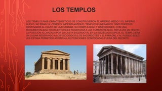 LOS TEMPLOS
LOS TEMPLOS MÁS CARACTERÍSTICOS SE CONSTRUYERON EL IMPERIO MEDIO Y EL IMPERIO
NUEVO. NO ERAN YA, COMO EL IMPERIO ANTIGUO, TEMPLOS FUNERARIOS, SINO EDIFICIOS
DESTINADOS AL CULTO DE LA DIVINIDAD. SU COMPLEJIDAD Y DIMENSIONES, CON UNA
MONUMENTALIDAD HASTA ENTONCES RESERVADA A LAS TUMBAS REALES, REFLEJAN DE HECHO
LA POSICIÓN ALCANZADA POR LA CASTA SACERDOTAL EN LA SOCIEDAD EGIPCIA. EL TEMPLO ERA
UN LUGAR RESERVADO A LOS ESCOGIDOS (LOS SACERDOTES Y EL FARAÓN), Y AL PUEBLO SOLO
LES ESTABA PERMITIDO ASISTIR A LAS POSICIONES CONVOCADAS FUERA DEL RECINTO.
 
