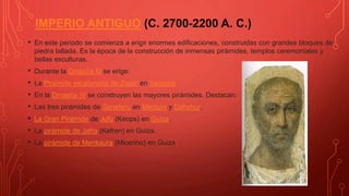 IMPERIO ANTIGUO (C. 2700-2200 A. C.)
• En este periodo se comienza a erigir enormes edificaciones, construidas con grandes bloques de
piedra tallada. Es la época de la construcción de inmensas pirámides, templos ceremoniales y
bellas esculturas.
• Durante la Dinastía III se erige:
• La Pirámide escalonada de Zoser en Saqqara
• En la Dinastía IV se construyen las mayores pirámides. Destacan:
• Las tres pirámides de Seneferu en Meidum y Dahshur.
• La Gran Pirámide de Jufu (Keops) en Guiza.
• La pirámide de Jafra (Kefren) en Guiza.
• La pirámide de Menkaura (Micerino) en Guiza
 