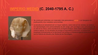 IMPERIO MEDIO (C. 2040-1795 A. C.)
• Se construyen pirámides con materiales más perecederos (adobe). Los hipogeos van
sustituyendo a las mastabas como tumbas.
• La escultura se caracterizó por un mayor realismo, sobre todo en los retratos. La realeza
era representada como personalidades de alto rango, pero sin llegar a ser ya la imagen de
un dios en la Tierra, como acontecía en el Imperio Antiguo. Este mismo criterio lo siguió la
nobleza egipcia. En los templos se prodigó el bajorrelieve polícromo. La pintura fue
empleada profusamente en la decoración de tumbas.La literatura egipcia alcanza su cenit
con la Historia de Sinuhé y los Textos de los Sarcófagos.
 