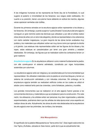 A las imágenes humanas se les representa de frente (ley de la frontalidad), lo cual
sugiere el poderío e inmortalidad de los faraones; sus rasgos están estilizados. En
cuanto a su posición, tienen una pierna hacia adelante en actitud de marcha; algunas
veces aparecen sentadas ode rodillas.
Durante los primeros reinados en la escultura egipcia solían representar a los dioses y
los faraones. Sin embargo, cuando surgió la “cuarta dinastía” la escultura del arte egipcio
consiguió un gran dominio sobre las técnicas que utilizaban y por ello el artista realizo
otras obras de artes con un aire más elegante y donde se representaban a los soberanos
con cierto carácter majestuoso. La gran mayoría de las obras tenían acabados muy
pulidos y los materiales que utilizaban solían ser muy duros como por ejemplo la diorita
y el granito. Las estatuas más representadas solían ser las figuras de los dioses y los
reyes, estas estatuas se caracterizaban por tener una gran simetría y estaban
idealizadas. Sin embargo, las figuras que se realizaban sobre los cortesanos tenían un
gran realismo
Arquitectura egipcia En la arquitectura utilizaron como material fundamental la piedra;
con ella construyeron el sistema adintelado, constituido por vigas horizontales
sostenidas por columnas.
La arquitectura egipcia solía ser religiosa y se caracterizaba por la monumentalidad que
representaban. Se utilizaban materiales como la piedra en enormes bloques y tenían un
sistema de construcción adintelado y con robustas columnas. Sin embargo, en la
arquitectura egipcia también se realizaban edificios civiles en los cuales se utilizó el
adobe como material tanto para las viviendas, como fortalezas, palacios y murallas.
Los grandes monumentos que se realizaron en el arte egipcio fueron gracias a los
conocimientos técnicos y matemáticos que se emplearon para la construcción. Por esta
razón, los artesanos y los artistas solían ser personas muy bien organizadas y además
experimentados, podríamos decir que los artistas de esta época eran unos expertos en
realizar obras de arte. Actualmente, las obras de arte más destacadas de la arquitectura
de arte egipcio eran las pirámides, las tumbas y los templos.
Arte Mesopotámico
El significado de la palabra Mesopotamia es “tierra entre ríos”. Esta región está entre los
ríos Tigris y Eufrates, ubicada en Asia menor, parte de lo que es actualmente Irak.
 