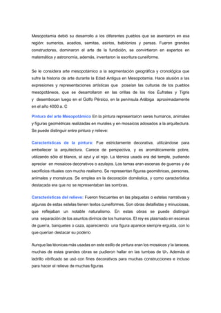 Mesopotamia debió su desarrollo a los diferentes pueblos que se asentaron en esa
región: sumerios, acadios, semitas, asirios, babilonios y persas. Fueron grandes
constructores, dominaron el arte de la fundición, se convirtieron en expertos en
matemática y astronomía, además, inventaron la escritura cuneiforme.
Se le considera arte mesopotámico a la segmentación geográfica y cronológica que
sufre la historia de arte durante la Edad Antigua en Mesopotamia. Hace alusión a las
expresiones y representaciones artísticas que poseían las culturas de los pueblos
mesopotáneos, que se desarrollaron en las orillas de los ríos Éufrates y Tigris
y desembocan luego en el Golfo Pérsico, en la península Arábiga aproximadamente
en el año 4000 a. C
Pintura del arte Mesopotámico En la pintura representaron seres humanos, animales
y figuras geométricas realizadas en murales y en mosaicos adosados a la arquitectura.
Se puede distinguir entre pintura y relieve:
Características de la pintura: Fue estrictamente decorativa, utilizándose para
embellecer la arquitectura. Carece de perspectiva, y es aromáticamente pobre,
utilizando sólo el blanco, el azul y el rojo. La técnica usada era del temple, pudiendo
apreciar en mosaicos decorativos o azulejos. Los temas eran escenas de guerras y de
sacrificios rituales con mucho realismo. Se representan figuras geométricas, personas,
animales y monstruos. Se emplea en la decoración doméstica, y como característica
destacada era que no se representaban las sombras.
Características del relieve: Fueron frecuentes en las plaquetas o estelas narrativas y
algunas de estas estelas tienen textos cuneiformes. Son obras detallistas y minuciosas,
que reflejaban un notable naturalismo. En estas obras se puede distinguir
una separación de los asuntos divinos de los humanos. El rey es plasmado en escenas
de guerra, banquetes o caza, apareciendo una figura aparece siempre erguida, con lo
que querían destacar su poderío
Aunque las técnicas más usadas en este estilo de pintura eran los mosaicos y la taracea,
muchas de estas grandes obras se pudieron hallar en las tumbas de Ur. Además el
ladrillo vitrificado se usó con fines decorativos para muchas construcciones e incluso
para hacer el relieve de muchas figuras
 