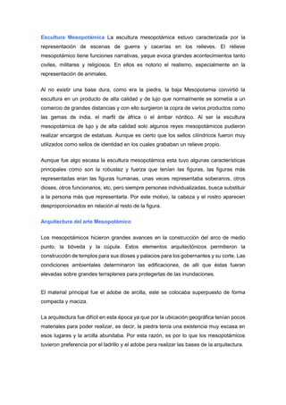 Escultura Mesopotámica La escultura mesopotámica estuvo caracterizada por la
representación de escenas de guerra y cacerías en los relieves. El relieve
mesopotámico tiene funciones narrativas, yaque evoca grandes acontecimientos tanto
civiles, militares y religiosos. En ellos es notorio el realismo, especialmente en la
representación de animales.
Al no existir una base dura, como era la piedra, la baja Mesopotamia convirtió la
escultura en un producto de alta calidad y de lujo que normalmente se sometía a un
comercio de grandes distancias y con ello surgieron la copra de varios productos como
las gemas de india, el marfil de áfrica o el ámbar nórdico. Al ser la escultura
mesopotámica de lujo y de alta calidad solo algunos reyes mesopotámicos pudieron
realizar encargos de estatuas. Aunque es cierto que los sellos cilíndricos fueron muy
utilizados como sellos de identidad en los cuales grababan un relieve propio.
Aunque fue algo escasa la escultura mesopotámica esta tuvo algunas características
principales como son la robustez y fuerza que tenían las figuras, las figuras más
representadas eran las figuras humanas, unas veces representaba soberanos, otros
dioses, otros funcionarios, etc, pero siempre personas individualizadas, busca substituir
a la persona más que representarla. Por este motivo, la cabeza y el rostro aparecen
desproporcionados en relación al resto de la figura.
Arquitectura del arte Mesopotámico
Los mesopotámicos hicieron grandes avances en la construcción del arco de medio
punto, la bóveda y la cúpula. Estos elementos arquitectónicos permitieron la
construcción de templos para sus dioses y palacios para los gobernantes y su corte. Las
condiciones ambientales determinaron las edificaciones, de allí que éstas fueran
elevadas sobre grandes terraplenes para protegerlas de las inundaciones.
El material principal fue el adobe de arcilla, este se colocaba superpuesto de forma
compacta y maciza.
La arquitectura fue difícil en esta época ya que por la ubicación geográfica tenían pocos
materiales para poder realizar, es decir, la piedra tenía una existencia muy escasa en
esos lugares y la arcilla abundaba. Por esta razón, es por lo que los mesopotámicos
tuvieron preferencia por el ladrillo y el adobe pera realizar las bases de la arquitectura.
 