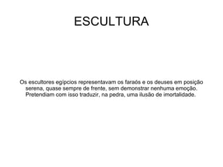 ESCULTURA



Os escultores egípcios representavam os faraós e os deuses em posição
 serena, quase sempre de frente, sem demonstrar nenhuma emoção.
 Pretendiam com isso traduzir, na pedra, uma ilusão de imortalidade.
 