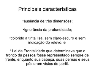 Principais características

         •ausência de três dimensões;

          •ignorância da profundidade;

  •colorido a tinta lisa, sem claro-escuro e sem
              indicação do relevo; e

    * Lei da Frontalidade que determinava que o
 tronco da pessoa fosse representado sempre de
frente, enquanto sua cabeça, suas pernas e seus
              pés eram vistos de perfil.
 