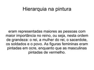 Hierarquia na pintura



  eram representadas maiores as pessoas com
maior importância no reino, ou seja, nesta ordem
de grandeza: o rei, a mulher do rei, o sacerdote,
os soldados e o povo. As figuras femininas eram
 pintadas em ocre, enquanto que as masculinas
             pintadas de vermelho.
 