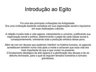 Introdução ao Egito

              Foi uma das principais civilizações da Antigüidade.
Era uma civilização bastante complexa em sua organização social e riquíssima
                        em suas realizações culturais.

A religião invadiu toda a vida egípcia, interpretando o universo, justificando sua
 organização social e política, determinando o papel de cada classe social e,
     conseqüentemente, orientando toda a produção artística desse povo.

Além de crer em deuses que poderiam interferir na história humana, os egípcios
  acreditavam também numa vida após a morte e achavam que essa vida era
               mais importante do que a que viviam no presente.
  O fundamento ideológico da arte egípcia é a glorificação dos deuses e do rei
    defunto divinizado, para o qual se erguiam templos funerários e túmulos
                                  grandiosos.
 