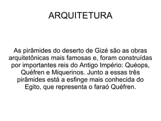 ARQUITETURA


  As pirâmides do deserto de Gizé são as obras
arquitetônicas mais famosas e, foram construídas
 por importantes reis do Antigo Império: Quéops,
    Quéfren e Miquerinos. Junto a essas três
   pirâmides está a esfinge mais conhecida do
      Egito, que representa o faraó Quéfren.
 