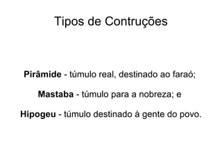 Tipos de Contruções



Pirâmide - túmulo real, destinado ao faraó;

    Mastaba - túmulo para a nobreza; e

Hipogeu - túmulo destinado à gente do povo.
 