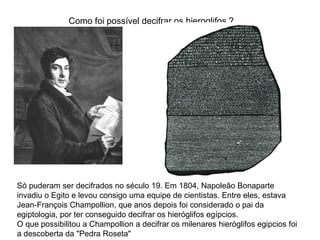 Como foi possível decifrar os hieroglifos ?
Só puderam ser decifrados no século 19. Em 1804, Napoleão Bonaparte
invadiu o Egito e levou consigo uma equipe de cientistas. Entre eles, estava
Jean-François Champollion, que anos depois foi considerado o pai da
egiptologia, por ter conseguido decifrar os hieróglifos egípcios.
O que possibilitou a Champollion a decifrar os milenares hieróglifos egipcios foi
a descoberta da "Pedra Roseta"
 