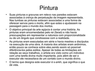 Pintura
• Suas pinturas e gravuras em relevo nas paredes estavam
associadas à crença de perpetuação da imagem representada.
Nas tumbas as pinturas estavam associadas a uma forma de
oferecer servos para o morto, afim que estes o ajudassem na
passagem para o mundo dos mortos.
• O objetivo principal da arte egípcia é contar uma história. As
pinturas eram encomendadas pelo rei (faraó) e não havia
preocupações em representar a natureza com proporcionalidade
ou de um ângulo que condissesse com a realidade.
• As pinturas eram executadas em série e havia mestres e discípulos
na execução de uma obra. A maioria dos artistas eram anônimos,
então pouco se conhece sobre eles,sendo assim só possível
diferência-los pelos estilos. Apesar de todas as limitações em
relação ao seus trabalhos, o artista era visto como um individuo
com uma tarefa divina muito importante, pois além de ser o
executor ele necessitava de um contato com o mundo divino.
• O termo que designa este executor é s-ankh, que significa o que
dá vida.
 