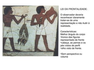 LEI DA FRONTALIDADE:
O observador deveria
reconhecer claramente
tratar-se de uma
representação e não iludir á
realidade.
Características:
Melhor ângulo do corpo
•tronco das figuras
representado de frente
•cabeça, as pernas e os
pés vistos de perfil
•olho visto de frente.
•Sem perspectiva ou
volume
 