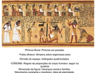 •Pintura Mural: Pinturas em paredes
•Falso afresco: têmpera sobre argamassa seca
•Divisão do espaço: retângulos quadriculados.
•CÂNONE- Regras de proporções do corpo humano: seguir os
quadros
•Dimensão da figura: hierarquia social e familiar.
•Movimento constante e mecânico: ideia de eternidade.
 