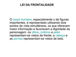 LEI DA FRONTALIDADE
O corpo humano, especialmente o de figuras
importantes, é representado utilizando dois
pontos de vista simultâneos, os que oferecem
maior informação e favorecem a dignidade da
personagem: os olhos, ombros e peito
representam-se vistos de frente; a cabeça e
as pernas representam-se vistos de lado.
 
