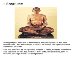 • Esculturas:
No Antigo Império, a escultura foi a manifestação artística que ganhou as mais belas
representações. Cheia de convenções, a escultura desenvolveu uma expressividade que
surpreende o observador.
Essa obra, encontrada em um sepulcro da necrópole de Sacará, representa a importância
dada à escultura: por meio dela, revelam-se dados particulares do retratado, como sua
fisionomia, seus traços raciais e sua condição social.
 
