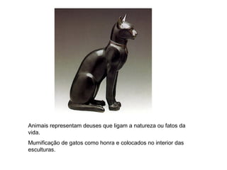 Animais representam deuses que ligam a natureza ou fatos da
vida.
Mumificação de gatos como honra e colocados no interior das
esculturas.
 