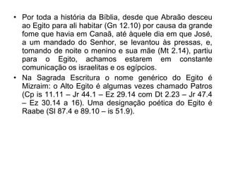 • Por toda a história da Bíblia, desde que Abraão desceu
ao Egito para ali habitar (Gn 12.10) por causa da grande
fome que havia em Canaã, até àquele dia em que José,
a um mandado do Senhor, se levantou às pressas, e,
tomando de noite o menino e sua mãe (Mt 2.14), partiu
para o Egito, achamos estarem em constante
comunicação os israelitas e os egípcios.
• Na Sagrada Escritura o nome genérico do Egito é
Mizraim: o Alto Egito é algumas vezes chamado Patros
(Cp is 11.11 – Jr 44.1 – Ez 29.14 com Dt 2.23 – Jr 47.4
– Ez 30.14 a 16). Uma designação poética do Egito é
Raabe (Sl 87.4 e 89.10 – is 51.9).
 