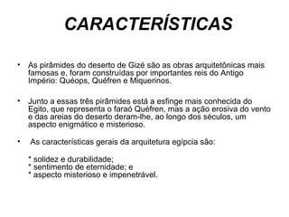 CARACTERÍSTICAS
• As pirâmides do deserto de Gizé são as obras arquitetônicas mais
famosas e, foram construídas por importantes reis do Antigo
Império: Quéops, Quéfren e Miquerinos.
• Junto a essas três pirâmides está a esfinge mais conhecida do
Egito, que representa o faraó Quéfren, mas a ação erosiva do vento
e das areias do deserto deram-lhe, ao longo dos séculos, um
aspecto enigmático e misterioso.
• As características gerais da arquitetura egípcia são:
* solidez e durabilidade;
* sentimento de eternidade; e
* aspecto misterioso e impenetrável.
 