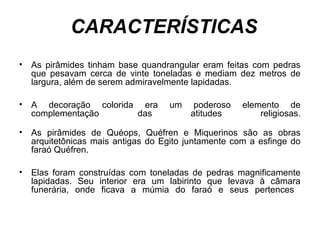 CARACTERÍSTICAS
• As pirâmides tinham base quandrangular eram feitas com pedras
que pesavam cerca de vinte toneladas e mediam dez metros de
largura, além de serem admiravelmente lapidadas.
• A decoração colorida era um poderoso elemento de
complementação das atitudes religiosas.
• As pirâmides de Quéops, Quéfren e Miquerinos são as obras
arquitetônicas mais antigas do Egito juntamente com a esfinge do
faraó Quéfren.
• Elas foram construídas com toneladas de pedras magnificamente
lapidadas. Seu interior era um labirinto que levava à câmara
funerária, onde ficava a múmia do faraó e seus pertences
 