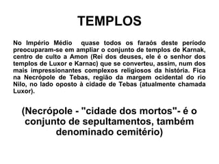 TEMPLOS
No Império Médio quase todos os faraós deste período
preocuparam-se em ampliar o conjunto de templos de Karnak,
centro de culto a Amon (Rei dos deuses, ele é o senhor dos
templos de Luxor e Karnac) que se converteu, assim, num dos
mais impressionantes complexos religiosos da história. Fica
na Necrópole de Tebas, região da margem ocidental do rio
Nilo, no lado oposto à cidade de Tebas (atualmente chamada
Luxor).
(Necrópole - "cidade dos mortos"- é o
conjunto de sepultamentos, também
denominado cemitério)
 