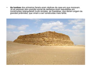• As tumbas dos primeiros faraós eram réplicas da casa em que moravam.
Já as pessoas sem posição social de destaque eram sepultadas em
construções retangulares muito simples, as mastabas, que deram origem às
grandes pirâmides, que viriam a ser construídas mais tarde.
 