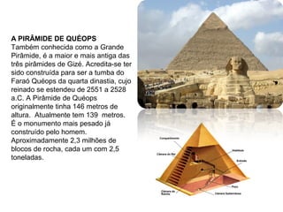 A PIRÂMIDE DE QUÉOPS
Também conhecida como a Grande
Pirâmide, é a maior e mais antiga das
três pirâmides de Gizé. Acredita-se ter
sido construída para ser a tumba do
Faraó Quéops da quarta dinastia, cujo
reinado se estendeu de 2551 a 2528
a.C. A Pirâmide de Quéops
originalmente tinha 146 metros de
altura. Atualmente tem 139 metros.
É o monumento mais pesado já
construído pelo homem.
Aproximadamente 2,3 milhões de
blocos de rocha, cada um com 2,5
toneladas.
 