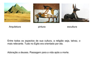 Entre todos os aspectos de sua cultura, a religião seja, talvez, o
mais relevante. Tudo no Egito era orientado por ela.
Adoração a deuses. Passagem para a vida após a morte.
Arquitetura pintura escultura
 