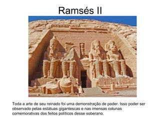 Ramsés II
Toda a arte de seu reinado foi uma demonstração de poder. Isso poder ser
observado pelas estátuas gigantescas e nas imensas colunas
comemorativas dos feitos políticos desse soberano.
 