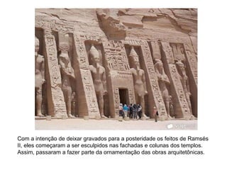 Com a intenção de deixar gravados para a posteridade os feitos de Ramsés
II, eles começaram a ser esculpidos nas fachadas e colunas dos templos.
Assim, passaram a fazer parte da ornamentação das obras arquitetônicas.
 