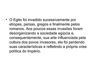 • O Egito foi invadido sucessivamente por
etíopes, persas, gregos e finalmente pelos
romanos. Aos poucos essas invasões foram
desorganizando a sociedade egípcia e,
consequentemente, sua arte influenciada pela
cultura dos povos invasores, ela foi perdendo
suas características e refletindo a própria crise
política do Império.
 