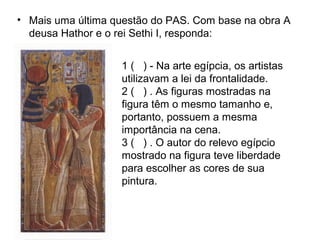 • Mais uma última questão do PAS. Com base na obra A
deusa Hathor e o rei Sethi I, responda:
1 ( ) - Na arte egípcia, os artistas
utilizavam a lei da frontalidade.
2 ( ) . As figuras mostradas na
figura têm o mesmo tamanho e,
portanto, possuem a mesma
importância na cena.
3 ( ) . O autor do relevo egípcio
mostrado na figura teve liberdade
para escolher as cores de sua
pintura.
 