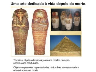 Uma arte dedicada à vida depois da morte.
Túmulos, objetos deixados junto aos mortos, tumbas,
construções mortuárias.
Objetos e pessoas representadas na tumbas acompanhariam
o faraó após sua morte
 
