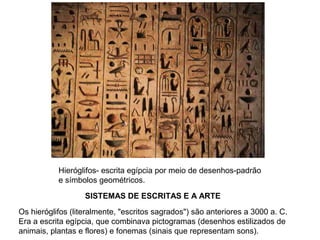 SISTEMAS DE ESCRITAS E A ARTE
Hieróglifos- escrita egípcia por meio de desenhos-padrão
e símbolos geométricos.
Os hieróglifos (literalmente, "escritos sagrados") são anteriores a 3000 a. C.
Era a escrita egípcia, que combinava pictogramas (desenhos estilizados de
animais, plantas e flores) e fonemas (sinais que representam sons).
 