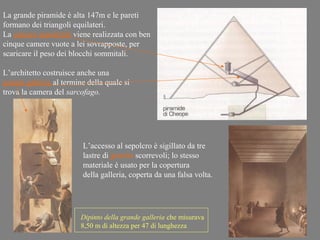 La grande piramide è alta 147m e le pareti
formano dei triangoli equilateri.
La camera sepolcrale viene realizzata con ben
cinque camere vuote a lei sovrapposte, per
scaricare il peso dei blocchi sommitali.

L’architetto costruisce anche una
grande galleria al termine della quale si
trova la camera del sarcofago.




                         L’accesso al sepolcro è sigillato da tre
                         lastre di granito scorrevoli; lo stesso
                         materiale è usato per la copertura
                         della galleria, coperta da una falsa volta.




                         Dipinto della grande galleria che misurava
                         8,50 m di altezza per 47 di lunghezza
 
