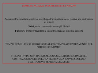 TEMPLI E PALAZZI: DIMORE DI DEI E FARAONI




Accanto all’architettura sepolcrale si sviluppa l’architettura sacra, relativa alla costruzione
                                          di templi:
                        Divini, ossia consacrati a una o più divinità
           Funerari, eretti per facilitare la vita ultraterrena di faraoni e consorti




TEMPLI COME LUOGO RELIGIOSO E AL CONTEMPO ACCENTRAMENTO DEL
                     POTERE ECONOMICO


      I TEMPLI DIVINI NON HANNO ALCUNA SIMILITUDINE CON ALTRE
        COSTRUZIONI SACRE DELL’ANTICHITA’, MA RAPPRESENTANO
                    L’ABITAZIONE TERRENA DEGLI DEI
 