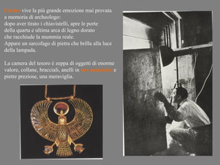 Carter vive la più grande emozione mai provata
a memoria di archeologo:
dopo aver tirato i chiavistelli, apre le porte
della quarta e ultima arca di legno dorato
che racchiude la mummia reale.
Appare un sarcofago di pietra che brilla alla luce
della lampada.

La camera del tesoro è zeppa di oggetti di enorme
valore, collane, bracciali, anelli in oro massiccio e
pietre preziose, una meraviglia.
 