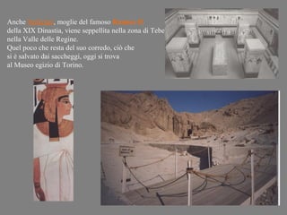 Anche Nefertari, moglie del famoso Ramses II
della XIX Dinastia, viene seppellita nella zona di Tebe
nella Valle delle Regine.
Quel poco che resta del suo corredo, ciò che
si è salvato dai saccheggi, oggi si trova
al Museo egizio di Torino.
 