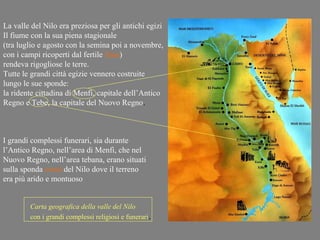 La valle del Nilo era preziosa per gli antichi egizi
Il fiume con la sua piena stagionale
(tra luglio e agosto con la semina poi a novembre,
con i campi ricoperti dal fertile limo)
rendeva rigogliose le terre.
Tutte le grandi città egizie vennero costruite
lungo le sue sponde:
la ridente cittadina di Menfi, capitale dell’Antico
Regno e Tebe, la capitale del Nuovo Regno.



I grandi complessi funerari, sia durante
l’Antico Regno, nell’area di Menfi, che nel
Nuovo Regno, nell’area tebana, erano situati
sulla sponda ovest del Nilo dove il terreno
era più arido e montuoso


        Carta geografica della valle del Nilo
        con i grandi complessi religiosi e funerari.
 