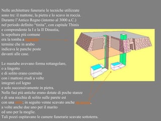 Nelle architetture funerarie le tecniche utilizzate
sono tre: il mattone, la pietra e lo scavo in roccia.
Durante l’Antico Regno (intorno al 3000 a.C.)
nel periodo definito “tinita”, con capitale Thinis
e comprendente la I e la II Dinastia,
la sepoltura più comune
era la tomba a mastaba
termine che in arabo
indicava le panche poste
davanti alle case.

Le mastabe avevano forma rettangolare,
o a lingotto
e di solito erano costruite
con i mattoni crudi a volte
integrati col legno
e solo successivamente in pietra.
Nelle fasi più antiche erano dotate di poche stanze
e di una nicchia di solito sulle parete est
con una stele; in seguito venne scavato anche un pozzo,
a volte anche due uno per il marito
ed uno per la moglie.
Tali pozzi ospitavano le camere funerarie scavate sottoterra.
 
