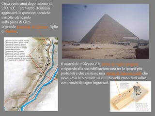 Circa cento anni dopo intorno al
2500 a.C. l’architetto Hemiunu
aggiusterà le questioni tecniche
irrisolte edificando
sulla piana di Giza
la grande piramide di Cheope, figlio
di Snefru.




                                       Il materiale utilizzato è la pietra da taglio pregiata
                                       e riguardo alla sua edificazione una tra le ipotesi più
                                       probabili è che esistesse una rampa di mattoni crudi che
                                       avvolgeva la piramide su cui i blocchi erano fatti salire
                                       con tronchi di legno ingrassati.
 