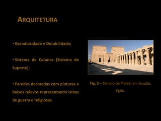 ARQUITETURA

• Grandiosidade e Durabilidade;


• Sistema de Colunas (Sistema de
Suporte);


• Paredes decoradas com pinturas e   Fig. 2 – Templo de Philaé, em Assuão,

baixos relevos representando cenas                  Egito.

de guerra e religiosas.
 