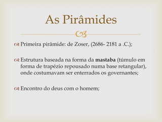 As Pirâmides
                  
 Primeira pirâmide: de Zoser, (2686- 2181 a .C.);

 Estrutura baseada na forma da mastaba (túmulo em
  forma de trapézio repousado numa base retangular),
  onde costumavam ser enterrados os governantes;

 Encontro do deus com o homem;
 