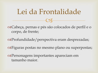 Lei da Frontalidade
              
Cabeça, pernas e pés são colocados de perfil e o
 corpo, de frente;

Profundidade/perspectiva eram desprezadas;

Figuras postas no mesmo plano ou superpostas;

Personagens importantes apareciam em
 tamanho maior.
 