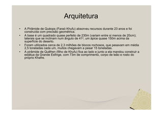 Arquitetura
•   A Pirâmide de Quéops (Faraó Khufu) absorveu recursos durante 23 anos e foi
    construída com precisão geométrica.
•   A base é um quadrado quase perfeito de 230m (variam entre si menos de 20cm);
    laterais que se inclinam num ângulo de 41o, um ápice quase 150m acima da
    superfície do deserto.
•   Foram utilizados cerca de 2,3 milhões de blocos rochosos, que pesavam em média
    2,5 toneladas cada um, muitos chegavam a pesar 15 toneladas.
•   A pirâmide de Quêfren (filho de Khufu) fica ao lado e junto a ela mandou construir a
    estátua da Grande Esfinge, com 73m de comprimento, corpo de leão e rosto do
    próprio Khafre.
 
