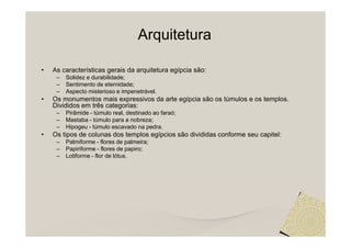 Arquitetura

•   As características gerais da arquitetura egípcia são:
     –   Solidez e durabilidade;
     –   Sentimento de eternidade;
     –   Aspecto misterioso e impenetrável.
•   Os monumentos mais expressivos da arte egípcia são os túmulos e os templos.
    Divididos em três categorias:
     –   Pirâmide - túmulo real, destinado ao faraó;
     –   Mastaba - túmulo para a nobreza;
     –   Hipogeu - túmulo escavado na pedra.
•   Os tipos de colunas dos templos egípcios são divididas conforme seu capitel:
     –   Palmiforme - flores de palmeira;
     –   Papiriforme - flores de papiro;
     –   Lotiforme - flor de lótus.
 