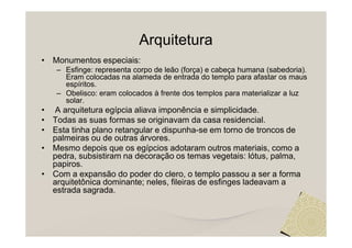 Arquitetura
• Monumentos especiais:
   – Esfinge: representa corpo de leão (força) e cabeça humana (sabedoria).
     Eram colocadas na alameda de entrada do templo para afastar os maus
     espíritos.
   – Obelisco: eram colocados à frente dos templos para materializar a luz
     solar.
• A arquitetura egípcia aliava imponência e simplicidade.
• Todas as suas formas se originavam da casa residencial.
• Esta tinha plano retangular e dispunha-se em torno de troncos de
  palmeiras ou de outras árvores.
• Mesmo depois que os egípcios adotaram outros materiais, como a
  pedra, subsistiram na decoração os temas vegetais: lótus, palma,
  papiros.
• Com a expansão do poder do clero, o templo passou a ser a forma
  arquitetônica dominante; neles, fileiras de esfinges ladeavam a
  estrada sagrada.
 