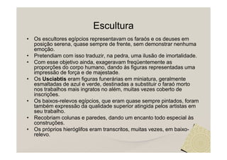 Escultura
• Os escultores egípcios representavam os faraós e os deuses em
  posição serena, quase sempre de frente, sem demonstrar nenhuma
  emoção.
• Pretendiam com isso traduzir, na pedra, uma ilusão de imortalidade.
• Com esse objetivo ainda, exageravam freqüentemente as
  proporções do corpo humano, dando às figuras representadas uma
  impressão de força e de majestade.
• Os Usciabtis eram figuras funerárias em miniatura, geralmente
  esmaltadas de azul e verde, destinadas a substituir o faraó morto
  nos trabalhos mais ingratos no além, muitas vezes coberto de
  inscrições.
• Os baixos-relevos egípcios, que eram quase sempre pintados, foram
  também expressão da qualidade superior atingida pelos artistas em
  seu trabalho.
• Recobriam colunas e paredes, dando um encanto todo especial às
  construções.
• Os próprios hieróglifos eram transcritos, muitas vezes, em baixo-
  relevo.
 
