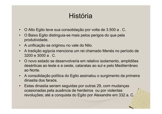História
• O Alto Egito teve sua consolidação por volta de 3.500 a . C.
• O Baixo Egito distinguia-se mais pelos perigos do que pela
  produtividade.
• A unificação se originou no vale do Nilo.
• A tradição egípcia menciona um rei chamado Menés no período de
  3200 e 3000 a . C.
• O novo estado se desenvolveria em relativo isolamento, amplidões
  desérticas ao leste e a oeste, cataratas ao sul e pelo Mediterrâneo
  ao Norte.
• A consolidação política do Egito assinalou o surgimento da primeira
  dinastia dos faraós.
• Estas dinastia seriam seguidas por outras 29, com mudanças
  ocasionadas pela ausência de herdeiros ou por violentas
  revoluções; até a conquista do Egito por Alexandre em 332 a. C.
 